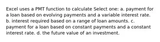 Excel uses a PMT function to calculate Select one: a. payment for a loan based on evolving payments and a variable interest rate. b. interest required based on a range of loan amounts. c. payment for a loan based on constant payments and a constant interest rate. d. the future value of an investment.