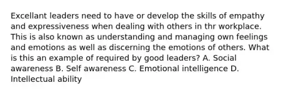 Excellant leaders need to have or develop the skills of empathy and expressiveness when dealing with others in thr workplace. This is also known as understanding and managing own feelings and emotions as well as discerning the emotions of others. What is this an example of required by good leaders? A. Social awareness B. Self awareness C. Emotional intelligence D. Intellectual ability