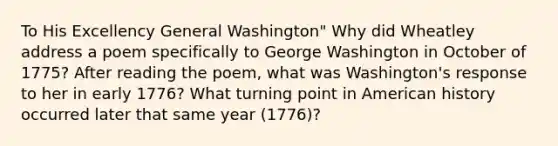 To His Excellency General Washington" Why did Wheatley address a poem specifically to George Washington in October of 1775? After reading the poem, what was Washington's response to her in early 1776? What turning point in American history occurred later that same year (1776)?