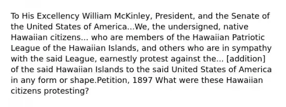 To His Excellency William McKinley, President, and the Senate of the United States of America...We, the undersigned, native Hawaiian citizens... who are members of the Hawaiian Patriotic League of the Hawaiian Islands, and others who are in sympathy with the said League, earnestly protest against the... [addition] of the said Hawaiian Islands to the said United States of America in any form or shape.Petition, 1897 What were these Hawaiian citizens protesting?