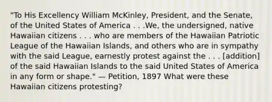 "To His Excellency William McKinley, President, and the Senate, of the United States of America . . .We, the undersigned, native Hawaiian citizens . . . who are members of the Hawaiian Patriotic League of the Hawaiian Islands, and others who are in sympathy with the said League, earnestly protest against the . . . [addition] of the said Hawaiian Islands to the said United States of America in any form or shape." — Petition, 1897 What were these Hawaiian citizens protesting?