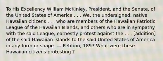 To His Excellency William McKinley, President, and the Senate, of the United States of America . . . We, the undersigned, native Hawaiian citizens . . . who are members of the Hawaiian Patriotic League of the Hawaiian Islands, and others who are in sympathy with the said League, earnestly protest against the . . . [addition] of the said Hawaiian Islands to the said United States of America in any form or shape. — Petition, 1897 What were these Hawaiian citizens protesting ?