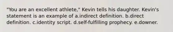 "You are an excellent athlete," Kevin tells his daughter. Kevin's statement is an example of a.indirect definition. b.direct definition. c.identity script. d.self-fulfilling prophecy. e.downer.