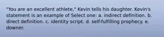 "You are an excellent athlete," Kevin tells his daughter. Kevin's statement is an example of Select one: a. indirect definition. b. direct definition. c. identity script. d. self-fulfilling prophecy. e. downer.