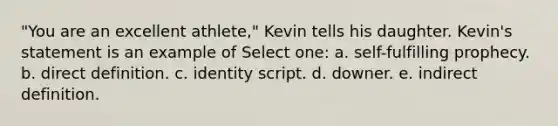 "You are an excellent athlete," Kevin tells his daughter. Kevin's statement is an example of Select one: a. self-fulfilling prophecy. b. direct definition. c. identity script. d. downer. e. indirect definition.