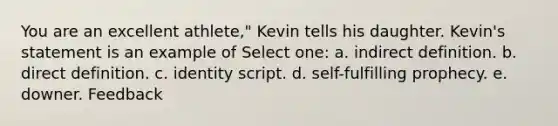 You are an excellent athlete," Kevin tells his daughter. Kevin's statement is an example of Select one: a. indirect definition. b. direct definition. c. identity script. d. self-fulfilling prophecy. e. downer. Feedback