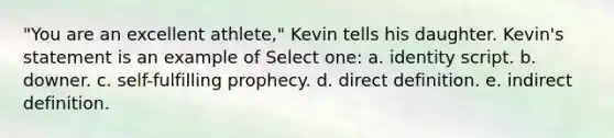 "You are an excellent athlete," Kevin tells his daughter. Kevin's statement is an example of Select one: a. identity script. b. downer. c. self-fulfilling prophecy. d. direct definition. e. indirect definition.