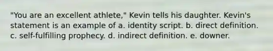 "You are an excellent athlete," Kevin tells his daughter. Kevin's statement is an example of a. identity script. b. direct definition. c. self-fulfilling prophecy. d. indirect definition. e. downer.