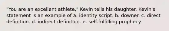 "You are an excellent athlete," Kevin tells his daughter. Kevin's statement is an example of a. identity script. b. downer. c. direct definition. d. indirect definition. e. self-fulfilling prophecy.