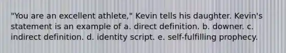 "You are an excellent athlete," Kevin tells his daughter. Kevin's statement is an example of a. direct definition. b. downer. c. indirect definition. d. identity script. e. self-fulfilling prophecy.