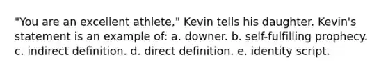 "You are an excellent athlete," Kevin tells his daughter. Kevin's statement is an example of: a. downer. b. self-fulfilling prophecy. c. indirect definition. d. direct definition. e. identity script.