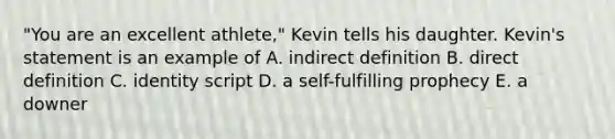 "You are an excellent athlete," Kevin tells his daughter. Kevin's statement is an example of A. indirect definition B. direct definition C. identity script D. a self-fulfilling prophecy E. a downer