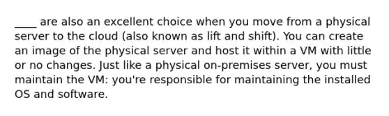 ____ are also an excellent choice when you move from a physical server to the cloud (also known as lift and shift). You can create an image of the physical server and host it within a VM with little or no changes. Just like a physical on-premises server, you must maintain the VM: you're responsible for maintaining the installed OS and software.