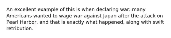 An excellent example of this is when declaring war: many Americans wanted to wage war against Japan after the attack on Pearl Harbor, and that is exactly what happened, along with swift retribution.