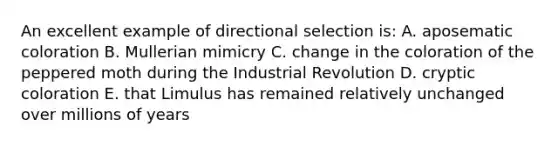 An excellent example of directional selection is: A. aposematic coloration B. Mullerian mimicry C. change in the coloration of the peppered moth during the Industrial Revolution D. cryptic coloration E. that Limulus has remained relatively unchanged over millions of years