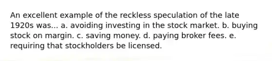 An excellent example of the reckless speculation of the late 1920s was... a. avoiding investing in the stock market. b. buying stock on margin. c. saving money. d. paying broker fees. e. requiring that stockholders be licensed.