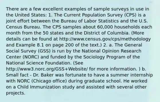 There are a few excellent examples of sample surveys in use in the United States: 1. The Current Population Survey (CPS) is a joint effort between the Bureau of Labor Statistics and the U.S. Census Bureau. The CPS samples about 60,000 households each month from the 50 states and the District of Columbia. (More details can be found at http://www.census.gov/cps/methodology and Example 8.1 on page 200 of the text.) 2. a. The General Social Survey (GSS) is run by the National Opinion Research Center (NORC) and funded by the Sociology Program of the National Science Foundation. (See http://www3.norc.org/GSS+Website/ for more information. ) b. Small fact - Dr. Baker was fortunate to have a summer internship with NORC (Chicago office) during graduate school. He worked on a Child Immunization study and assisted with several other projects.