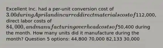 Excellent Inc. had a per-unit conversion cost of 3.00 during April and incurred direct materials cost of112,000, direct labor costs of 84,000, and manufacturing overhead costs of50,400 during the month. How many units did it manufacture during the month? Question 5 options: 44,800 70,000 82,133 30,000