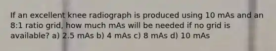 If an excellent knee radiograph is produced using 10 mAs and an 8:1 ratio grid, how much mAs will be needed if no grid is available? a) 2.5 mAs b) 4 mAs c) 8 mAs d) 10 mAs