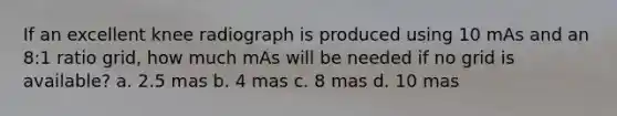 If an excellent knee radiograph is produced using 10 mAs and an 8:1 ratio grid, how much mAs will be needed if no grid is available? a. 2.5 mas b. 4 mas c. 8 mas d. 10 mas