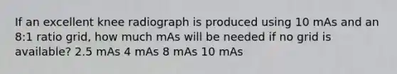 If an excellent knee radiograph is produced using 10 mAs and an 8:1 ratio grid, how much mAs will be needed if no grid is available? 2.5 mAs 4 mAs 8 mAs 10 mAs