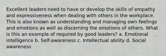 Excellent leaders need to have or develop the skills of empathy and expressiveness when dealing with others in the workplace. This is also known as understanding and managing own feelings and emotions as well as discerning the emotions of others. What is this an example of required by good leaders? a. Emotional intelligence b. Self-awareness c. Intellectual ability d. Social awareness