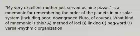 "My very excellent mother just served us nine pizzas" is a mnemonic for remembering the order of the planets in our solar system (including poor, downgraded Pluto, of course). What kind of mnemonic is this? A) method of loci B) linking C) peg-word D) verbal-rhythmic organization