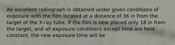 An excellent radiograph is obtained under given conditions of exposure with the film located at a distance of 36 in from the target of the X-ray tube. If the film is now placed only 18 in from the target, and all exposure conditions except time are held constant, the new exposure time will be