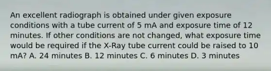 An excellent radiograph is obtained under given exposure conditions with a tube current of 5 mA and exposure time of 12 minutes. If other conditions are not changed, what exposure time would be required if the X-Ray tube current could be raised to 10 mA? A. 24 minutes B. 12 minutes C. 6 minutes D. 3 minutes