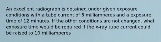 An excellent radiograph is obtained under given exposure conditions with a tube current of 5 milliamperes and a exposure time of 12 minutes. If the other conditions are not changed, what exposure time would be required if the x-ray tube current could be raised to 10 milliamperes