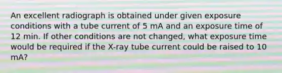 An excellent radiograph is obtained under given exposure conditions with a tube current of 5 mA and an exposure time of 12 min. If other conditions are not changed, what exposure time would be required if the X-ray tube current could be raised to 10 mA?