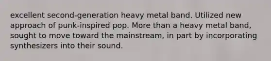 excellent second-generation heavy metal band. Utilized new approach of punk-inspired pop. More than a heavy metal band, sought to move toward the mainstream, in part by incorporating synthesizers into their sound.