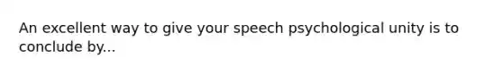 An excellent way to give your speech psychological unity is to conclude by...