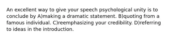 An excellent way to give your speech psychological unity is to conclude by A)making a dramatic statement. B)quoting from a famous individual. C)reemphasizing your credibility. D)referring to ideas in the introduction.