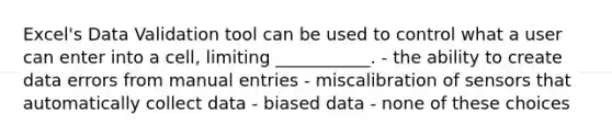 Excel's Data Validation tool can be used to control what a user can enter into a cell, limiting ___________. - the ability to create data errors from manual entries - miscalibration of sensors that automatically collect data - biased data - none of these choices