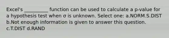 Excel's __________ function can be used to calculate a p-value for a hypothesis test when σ is unknown. Select one: a.NORM.S.DIST b.Not enough information is given to answer this question. c.T.DIST d.RAND