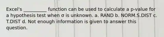 Excel's __________ function can be used to calculate a p-value for a hypothesis test when σ is unknown. a. RAND b. NORM.S.DIST c. T.DIST d. Not enough information is given to answer this question.