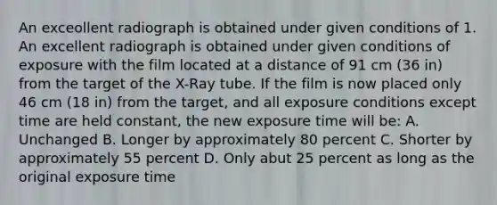 An exceollent radiograph is obtained under given conditions of 1. An excellent radiograph is obtained under given conditions of exposure with the film located at a distance of 91 cm (36 in) from the target of the X-Ray tube. If the film is now placed only 46 cm (18 in) from the target, and all exposure conditions except time are held constant, the new exposure time will be: A. Unchanged B. Longer by approximately 80 percent C. Shorter by approximately 55 percent D. Only abut 25 percent as long as the original exposure time