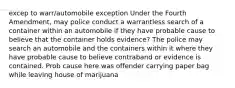 excep to warr/automobile exception Under the Fourth Amendment, may police conduct a warrantless search of a container within an automobile if they have probable cause to believe that the container holds evidence? The police may search an automobile and the containers within it where they have probable cause to believe contraband or evidence is contained. Prob cause here was offender carrying paper bag while leaving house of marijuana