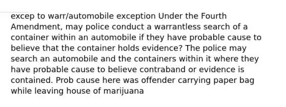 excep to warr/automobile exception Under the Fourth Amendment, may police conduct a warrantless search of a container within an automobile if they have probable cause to believe that the container holds evidence? The police may search an automobile and the containers within it where they have probable cause to believe contraband or evidence is contained. Prob cause here was offender carrying paper bag while leaving house of marijuana