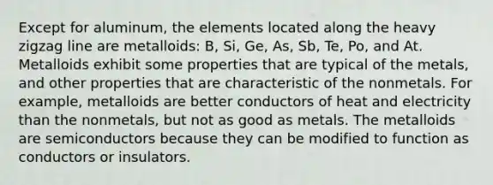 Except for aluminum, the elements located along the heavy zigzag line are metalloids: B, Si, Ge, As, Sb, Te, Po, and At. Metalloids exhibit some properties that are typical of the metals, and other properties that are characteristic of the nonmetals. For example, metalloids are better conductors of heat and electricity than the nonmetals, but not as good as metals. The metalloids are semiconductors because they can be modified to function as conductors or insulators.