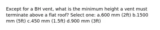 Except for a BH vent, what is the minimum height a vent must terminate above a flat roof? Select one: a.600 mm (2ft) b.1500 mm (5ft) c.450 mm (1.5ft) d.900 mm (3ft)