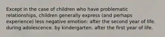 Except in the case of children who have problematic relationships, children generally express (and perhaps experience) less negative emotion: after the second year of life. during adolescence. by kindergarten. after the first year of life.