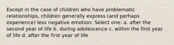 Except in the case of children who have problematic relationships, children generally express (and perhaps experience) less negative emotion: Select one: a. after the second year of life b. during adolescence c. within the first year of life d. after the first year of life