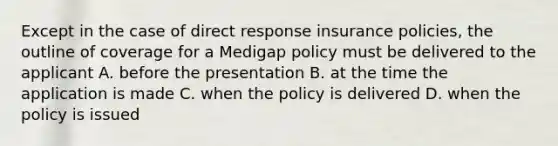 Except in the case of direct response insurance policies, the outline of coverage for a Medigap policy must be delivered to the applicant A. before the presentation B. at the time the application is made C. when the policy is delivered D. when the policy is issued