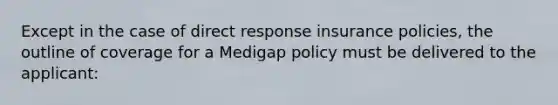 Except in the case of direct response insurance policies, the outline of coverage for a Medigap policy must be delivered to the applicant: