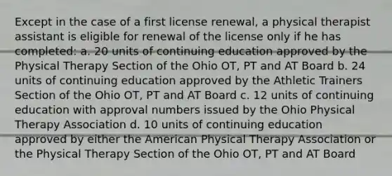 Except in the case of a first license renewal, a physical therapist assistant is eligible for renewal of the license only if he has completed: a. 20 units of continuing education approved by the Physical Therapy Section of the Ohio OT, PT and AT Board b. 24 units of continuing education approved by the Athletic Trainers Section of the Ohio OT, PT and AT Board c. 12 units of continuing education with approval numbers issued by the Ohio Physical Therapy Association d. 10 units of continuing education approved by either the American Physical Therapy Association or the Physical Therapy Section of the Ohio OT, PT and AT Board