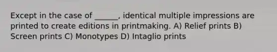 Except in the case of ______, identical multiple impressions are printed to create editions in printmaking. A) Relief prints B) Screen prints C) Monotypes D) Intaglio prints