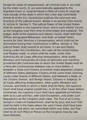 Except for cases of impeachment, all criminal trials A. are held by the state courts. B. are automatically appealed to the Supreme Court. C. must be heard in front of a jury. D. must be hold outside of the state in which the crime was committed. Article III of the U.S. Constitution outlines the structure and functions of the judicial branch. Below is an excerpt from Article III. Article III. Section 1. The judicial Power of the United States shall be vested in one supreme Court, and in such inferior Courts as the Congress may from time to time ordain and establish. The Judges, both of the supreme and inferior Courts, shall hold their Offices during good Behaviour, and shall, at stated Times, receive for their Services a Compensation, which shall not be diminished during their Continuance in Office. Section 2. The judicial Power shall extend to all Cases, in Law and Equity, arising under this Constitution, the Laws of the United States, and Treaties made, or which shall be made, under their Authority;âto all Cases affecting Ambassadors, other public Ministers and Consuls;âto all Cases of admiralty and maritime Jurisdiction;âto Controversies to which the United States shall be a Party;âto Controversies between two or more States; â between a State and Citizens of another State,âbetween Citizens of different States,âbetween Citizens of the same State claiming Lands under Grants of different States, and between a State, or the Citizens thereof, and foreign States, Citizens or Subjects. In all Cases affecting Ambassadors, other public Ministers and Consuls, and those in which a State shall be Party, the supreme Court shall have original Jurisdiction. In all the other Cases before mentioned, the supreme Court shall have appellate Jurisdiction, both as to Law and Fact, with such Exceptions, and under such Regulations as the Congress shall make. The Trial of all Crimes, except in Cases of Impeachment, shall be by Jury; and such Trial shall be held in the State where the said Crimes shall have been committed; but when not committed within any State, the Trial shall be at such Place or Places as the Congress may by Law have directed.