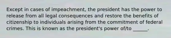 Except in cases of impeachment, the president has the power to release from all legal consequences and restore the benefits of citizenship to individuals arising from the commitment of federal crimes. This is known as the president's power of/to ______.